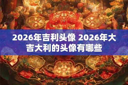 2026年吉利头像 2026年大吉大利的头像有哪些