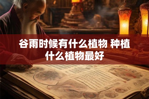 谷雨时候有什么植物 种植什么植物最好 谷雨时候有什么植物 种植什么植物最好
