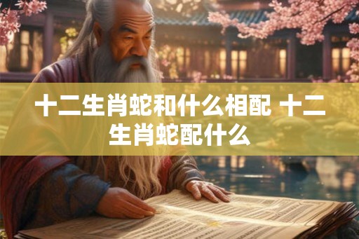 十二生肖蛇和什么相配 十二生肖蛇配什么