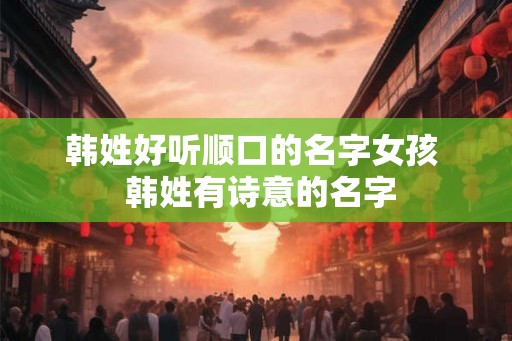 韩姓好听顺口的名字女孩 韩姓有诗意的名字 韩姓好听顺口的名字女孩 韩姓有诗意的名字