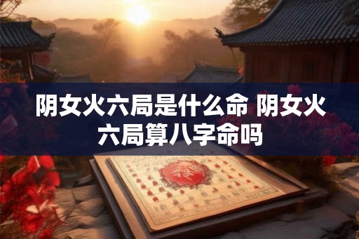 阴女火六局是什么命 阴女火六局算八字命吗