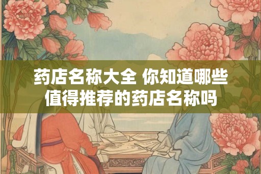药店名称大全 你知道哪些值得推荐的药店名称吗