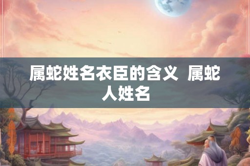 属蛇姓名衣臣的含义 属蛇人姓名 属蛇姓名衣臣的含义 属蛇人姓名