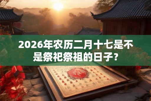 2026年农历二月十七是不是祭祀祭祖的日子? 2026年农历二月十七是不是祭祀祭祖的日子?