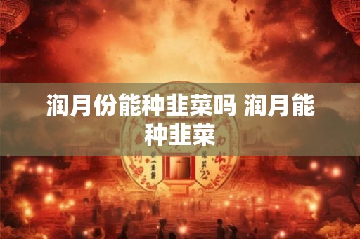 润月份能种韭菜吗 润月能种韭菜 润月份能种韭菜吗 润月能种韭菜