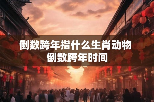 倒数跨年指什么生肖动物 倒数跨年时间