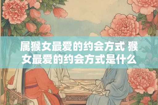 属猴女最爱的约会方式 猴女最爱的约会方式是什么