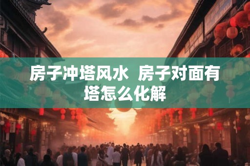 房子冲塔风水  房子对面有塔怎么化解