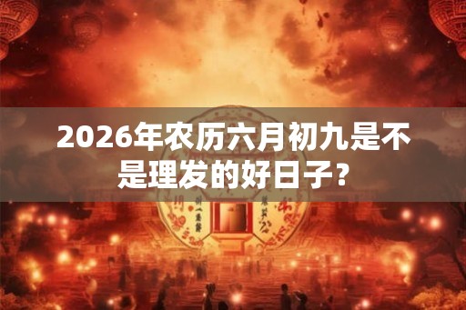 2026年农历六月初九是不是理发的好日子？