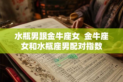 水瓶男跟金牛座女  金牛座女和水瓶座男配对指数