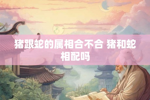 猪跟蛇的属相合不合 猪和蛇相配吗 猪跟蛇的属相合不合 猪和蛇相配吗
