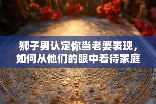 狮子男认定你当老婆表现，如何从他们的眼中看待家庭关系