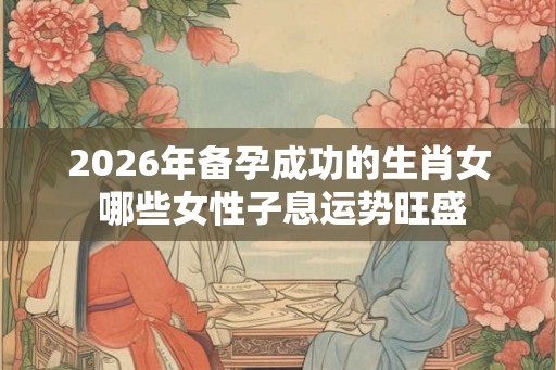 2026年备孕成功的生肖女 哪些女性子息运势旺盛