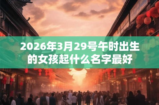 2026年3月29号午时出生的女孩起什么名字最好