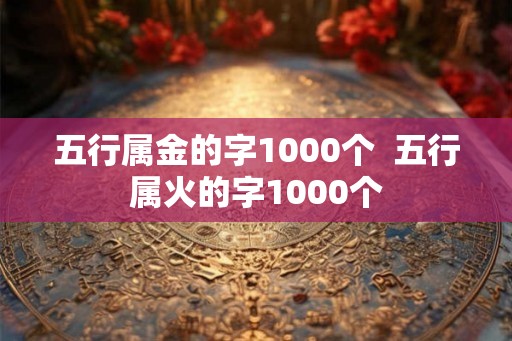 五行属金的字1000个 五行属火的字1000个 五行属金的字1000个 五行属火的字1000个