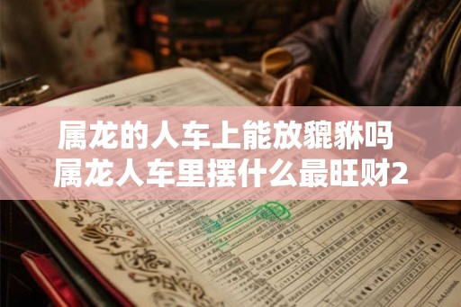 属龙的人车上能放貔貅吗 属龙人车里摆什么最旺财2026