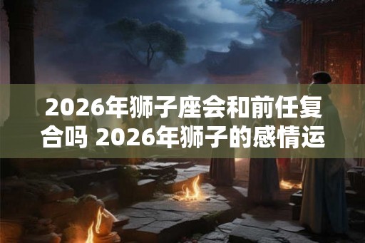 2026年狮子座会和前任复合吗 2026年狮子的感情运势