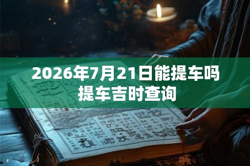 2026年7月21日能提车吗 提车吉时查询