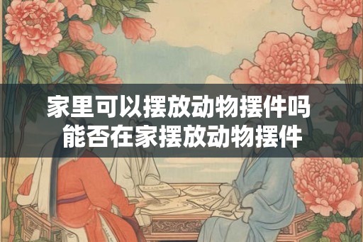 家里可以摆放动物摆件吗 能否在家摆放动物摆件 家里可以摆放动物摆件吗 能否在家摆放动物摆件