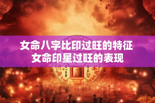 女命八字比印过旺的特征 女命印星过旺的表现 女命八字比印过旺的特征 女命印星过旺的表现