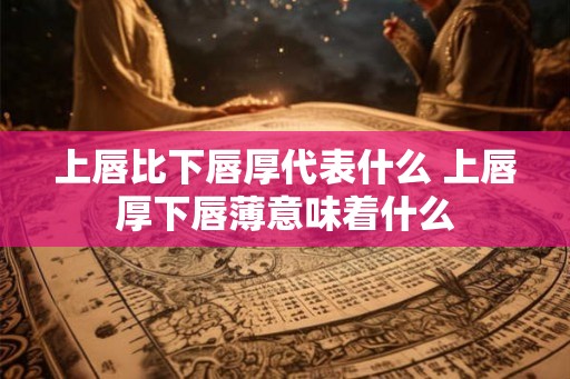 上唇比下唇厚代表什么 上唇厚下唇薄意味着什么