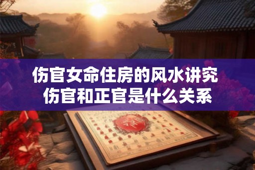 伤官女命住房的风水讲究 伤官和正官是什么关系