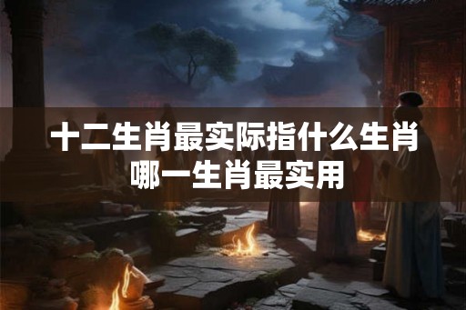 十二生肖最实际指什么生肖 哪一生肖最实用 十二生肖最实际指什么生肖 哪一生肖最实用