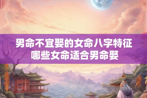 男命不宜娶的女命八字特征 哪些女命适合男命娶 男命不宜娶的女命八字特征 哪些女命适合男命娶