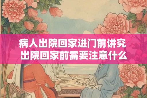 病人出院回家进门前讲究 出院回家前需要注意什么