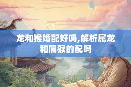 龙和猴婚配好吗,解析属龙和属猴的配吗 龙和猴婚配好吗,解析属龙和属猴的配吗