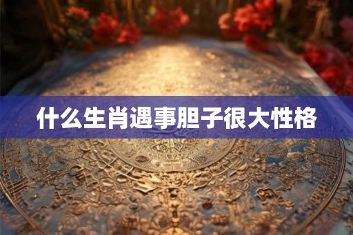 什么生肖遇事胆子很大性格 什么生肖遇事胆子很大性格