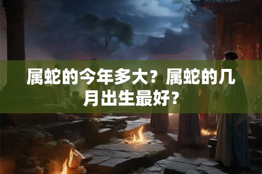 属蛇的今年多大？属蛇的几月出生最好？