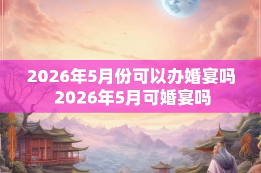 2026年5月份可以办婚宴吗 2026年5月可婚宴吗