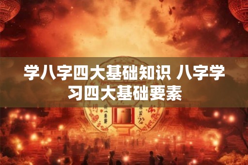 学八字四大基础知识 八字学习四大基础要素 学八字四大基础知识 八字学习四大基础要素