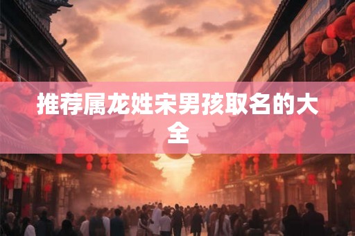 推荐属龙姓宋男孩取名的大全 推荐属龙姓宋男孩取名的大全