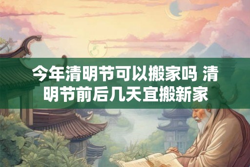 今年清明节可以搬家吗 清明节前后几天宜搬新家 今年清明节可以搬家吗 清明节前后几天宜搬新家