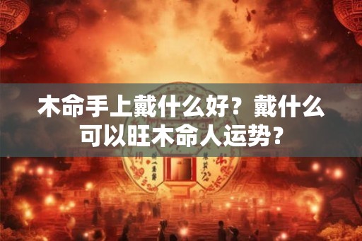 木命手上戴什么好?戴什么可以旺木命人运势? 木命手上戴什么好?戴什么可以旺木命人运势?