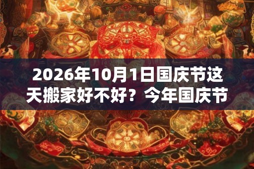 2026年10月1日国庆节这天搬家好不好？今年国庆节哪天适合搬家？