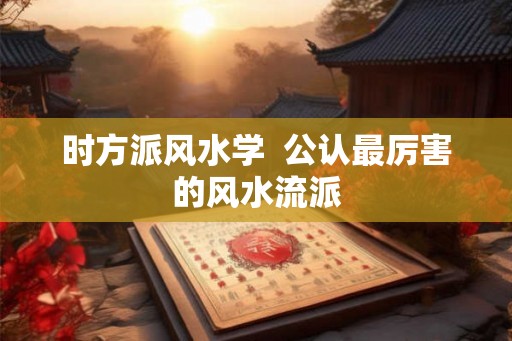 时方派风水学  公认最厉害的风水流派