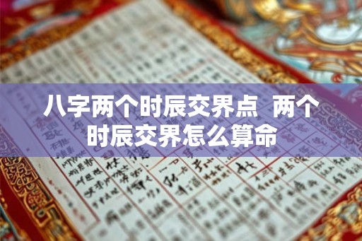 八字两个时辰交界点 两个时辰交界怎么算命 八字两个时辰交界点 两个时辰交界怎么算命