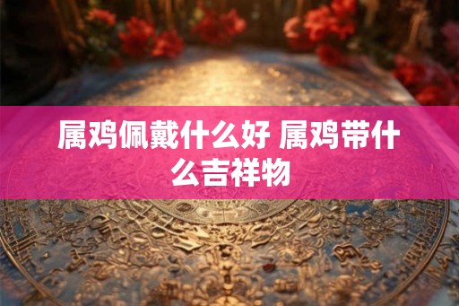 属鸡佩戴什么好 属鸡带什么吉祥物