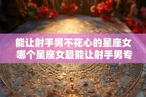 能让射手男不花心的星座女 哪个星座女最能让射手男专情