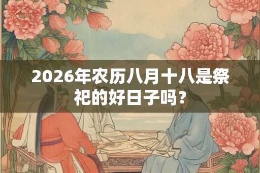 2026年农历八月十八是祭祀的好日子吗? 2026年农历八月十八是祭祀的好日子吗?