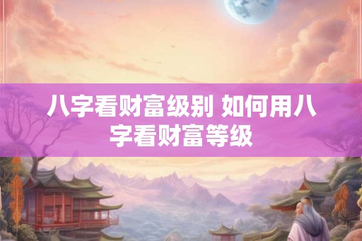 八字看财富级别 如何用八字看财富等级