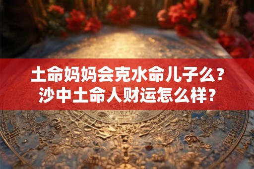 土命妈妈会克水命儿子么?沙中土命人财运怎么样? 土命妈妈会克水命儿子么?沙中土命人财运怎么样?