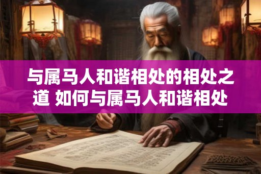 与属马人和谐相处的相处之道 如何与属马人和谐相处 与属马人和谐相处的相处之道 如何与属马人和谐相处