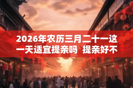 2026年农历三月二十一这一天适宜提亲吗  提亲好不好