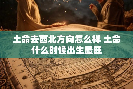 土命去西北方向怎么样 土命什么时候出生最旺 土命去西北方向怎么样 土命什么时候出生最旺