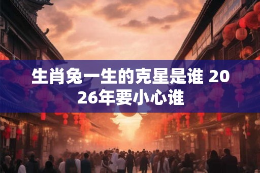 生肖兔一生的克星是谁 2026年要小心谁