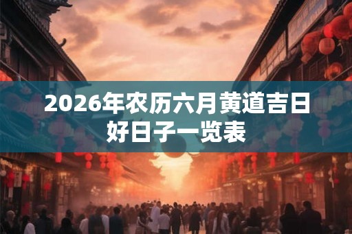 2026年农历六月黄道吉日好日子一览表 2026年农历六月黄道吉日好日子一览表